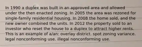 In 1990 a duplex was built in an approved area and allowed under the then enacted zoning. In 2005 the area was rezoned for single-family residential housing. In 2008 the home sold, and the new owner combined the units. In 2012 the property sold to an investor who reset the house to a duplex to attract higher rents. This is an example of a/an: overlay district. spot zoning variance. legal nonconforming use. illegal nonconforming use.