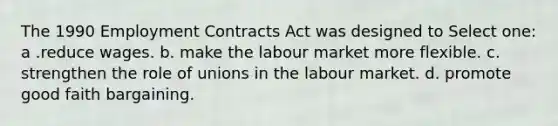 The 1990 Employment Contracts Act was designed to Select one: a .reduce wages. b. make the labour market more flexible. c. strengthen the role of unions in the labour market. d. promote good faith bargaining.