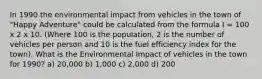 In 1990 the environmental impact from vehicles in the town of "Happy Adventure" could be calculated from the formula I = 100 x 2 x 10. (Where 100 is the population, 2 is the number of vehicles per person and 10 is the fuel efficiency index for the town). What is the Environmental Impact of vehicles in the town for 1990? a) 20,000 b) 1,000 c) 2,000 d) 200