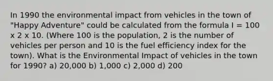 In 1990 the environmental impact from vehicles in the town of "Happy Adventure" could be calculated from the formula I = 100 x 2 x 10. (Where 100 is the population, 2 is the number of vehicles per person and 10 is the fuel efficiency index for the town). What is the Environmental Impact of vehicles in the town for 1990? a) 20,000 b) 1,000 c) 2,000 d) 200