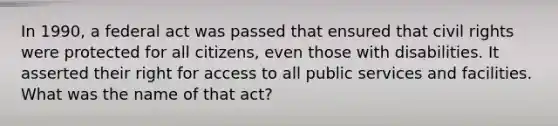 In 1990, a federal act was passed that ensured that civil rights were protected for all citizens, even those with disabilities. It asserted their right for access to all public services and facilities. What was the name of that act?