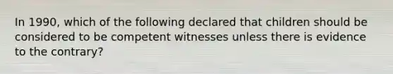 In 1990, which of the following declared that children should be considered to be competent witnesses unless there is evidence to the contrary?