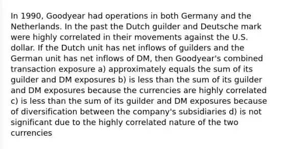 In 1990, Goodyear had operations in both Germany and the Netherlands. In the past the Dutch guilder and Deutsche mark were highly correlated in their movements against the U.S. dollar. If the Dutch unit has net inflows of guilders and the German unit has net inflows of DM, then Goodyear's combined transaction exposure a) approximately equals the sum of its guilder and DM exposures b) is less than the sum of its guilder and DM exposures because the currencies are highly correlated c) is less than the sum of its guilder and DM exposures because of diversification between the company's subsidiaries d) is not significant due to the highly correlated nature of the two currencies