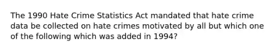 The 1990 Hate Crime Statistics Act mandated that hate crime data be collected on hate crimes motivated by all but which one of the following which was added in 1994?