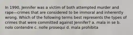 In 1990, Jennifer was a victim of both attempted murder and rape—crimes that are considered to be immoral and inherently wrong. Which of the following terms best represents the types of crimes that were committed against Jennifer? a. mala in se b. nolo contendre c. nolle prosequi d. mala prohibita