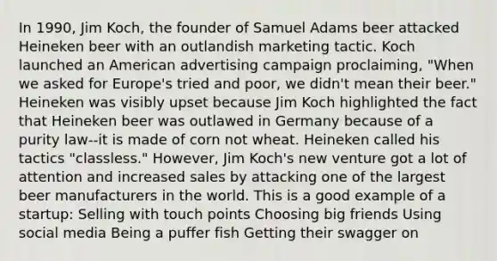 In 1990, Jim Koch, the founder of Samuel Adams beer attacked Heineken beer with an outlandish marketing tactic. Koch launched an American advertising campaign proclaiming, "When we asked for Europe's tried and poor, we didn't mean their beer." Heineken was visibly upset because Jim Koch highlighted the fact that Heineken beer was outlawed in Germany because of a purity law--it is made of corn not wheat. Heineken called his tactics "classless." However, Jim Koch's new venture got a lot of attention and increased sales by attacking one of the largest beer manufacturers in the world. This is a good example of a startup: Selling with touch points Choosing big friends Using social media Being a puffer fish Getting their swagger on