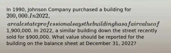 In 1990, Johnson Company purchased a building for 200,000. In 2022, a real estate professional says the building has a fair value of1,900,000. In 2022, a similar building down the street recently sold for 900,000. What value should be reported for the building on the balance sheet at December 31, 2022?