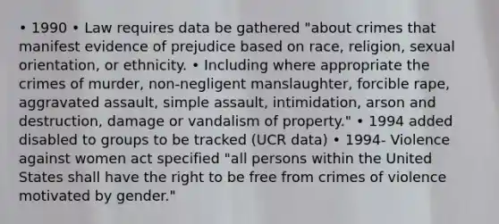 • 1990 • Law requires data be gathered "about crimes that manifest evidence of prejudice based on race, religion, sexual orientation, or ethnicity. • Including where appropriate the crimes of murder, non-negligent manslaughter, forcible rape, aggravated assault, simple assault, intimidation, arson and destruction, damage or vandalism of property." • 1994 added disabled to groups to be tracked (UCR data) • 1994- Violence against women act specified "all persons within the United States shall have the right to be free from crimes of violence motivated by gender."