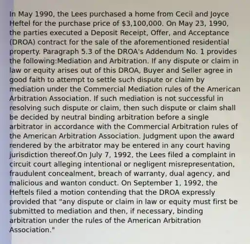 In May 1990, the Lees purchased a home from Cecil and Joyce Heftel for the purchase price of 3,100,000. On May 23, 1990, the parties executed a Deposit Receipt, Offer, and Acceptance (DROA) contract for the sale of the aforementioned residential property. Paragraph 5.3 of the DROA's Addendum No. 1 provides the following:Mediation and Arbitration. If any dispute or claim in law or equity arises out of this DROA, Buyer and Seller agree in good faith to attempt to settle such dispute or claim by mediation under the Commercial Mediation rules of the American Arbitration Association. If such mediation is not successful in resolving such dispute or claim, then such dispute or claim shall be decided by neutral binding arbitration before a single arbitrator in accordance with the Commercial Arbitration rules of the American Arbitration Association. Judgment upon the award rendered by the arbitrator may be entered in any court having jurisdiction thereof.On July 7, 1992, the Lees filed a complaint in circuit court alleging intentional or negligent misrepresentation, fraudulent concealment, breach of warranty, dual agency, and malicious and wanton conduct. On September 1, 1992, the Heftels filed a motion contending that the DROA expressly provided that "any dispute or claim in law or equity must first be submitted to mediation and then, if necessary, binding arbitration under the rules of the American Arbitration Association."