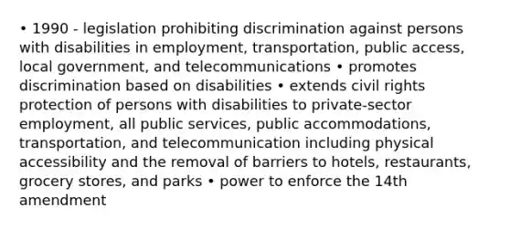 • 1990 - legislation prohibiting discrimination against persons with disabilities in employment, transportation, public access, local government, and telecommunications • promotes discrimination based on disabilities • extends civil rights protection of persons with disabilities to private-sector employment, all public services, public accommodations, transportation, and telecommunication including physical accessibility and the removal of barriers to hotels, restaurants, grocery stores, and parks • power to enforce the 14th amendment