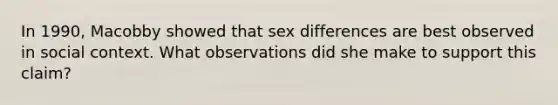 In 1990, Macobby showed that sex differences are best observed in social context. What observations did she make to support this claim?