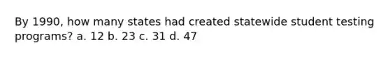 By 1990, how many states had created statewide student testing programs? a. 12 b. 23 c. 31 d. 47