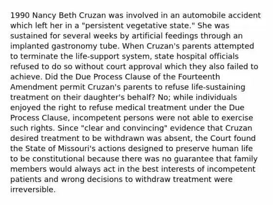 1990 Nancy Beth Cruzan was involved in an automobile accident which left her in a "persistent vegetative state." She was sustained for several weeks by artificial feedings through an implanted gastronomy tube. When Cruzan's parents attempted to terminate the life-support system, state hospital officials refused to do so without court approval which they also failed to achieve. Did the Due Process Clause of the Fourteenth Amendment permit Cruzan's parents to refuse life-sustaining treatment on their daughter's behalf? No; while individuals enjoyed the right to refuse medical treatment under the Due Process Clause, incompetent persons were not able to exercise such rights. Since "clear and convincing" evidence that Cruzan desired treatment to be withdrawn was absent, the Court found the State of Missouri's actions designed to preserve human life to be constitutional because there was no guarantee that family members would always act in the best interests of incompetent patients and wrong decisions to withdraw treatment were irreversible.