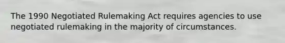 The 1990 Negotiated Rulemaking Act requires agencies to use negotiated rulemaking in the majority of circumstances.