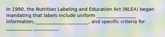 In 1990, the Nutrition Labeling and Education Act (NLEA) began mandating that labels include uniform _________________ information, _____________ _________, and specific criteria for ___________ ___________.