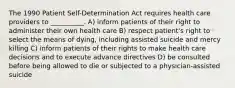 The 1990 Patient Self-Determination Act requires health care providers to __________. A) inform patients of their right to administer their own health care B) respect patient's right to select the means of dying, including assisted suicide and mercy killing C) inform patients of their rights to make health care decisions and to execute advance directives D) be consulted before being allowed to die or subjected to a physician-assisted suicide