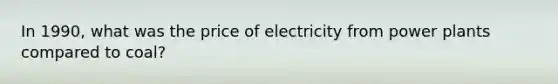 In 1990, what was the price of electricity from power plants compared to coal?