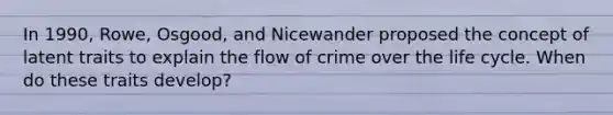 In 1990, Rowe, Osgood, and Nicewander proposed the concept of latent traits to explain the flow of crime over the life cycle. When do these traits develop?