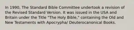 In 1990, The Standard Bible Committee undertook a revision of the Revised Standard Version. It was issued in the USA and Britain under the Title "The Holy Bible," containing the Old and New Testaments with Apocrypha/ Deuterocanonical Books.