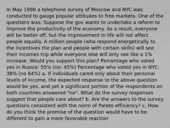 In May 1990 a telephone survey of Moscow and NYC was conducted to gauge popular attitudes to free markets. One of the questions was: Suppose the gov wants to undertake a reform to improve the productivity of the economy. As a result, everyone will be better off, but the improvement in life will not affect people equally. A million people (who respond energetically to the incentives the plan and people with certain skills) will see their incomes trip while everyone else will only see like a 1% increase. Would you support this plan? Percentage who voted yes in Russia: 55% (no: 45%) Percentage who voted yes in NYC: 38% (no 64%) a. If individuals cared only about their personal levels of income, the expected response to the above question would be yes, and yet a significant portion of the respondents on both countries answered "no". What do the survey responses suggest that people care about? b. Are the answers to the survey questions consistent with the norm of Pareto efficiency? c. How do you think the premise of the question would have to be different to gain a more favorable reaction