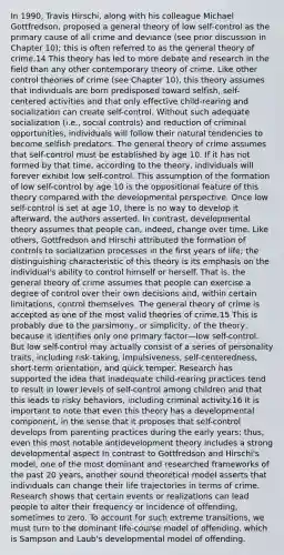 In 1990, Travis Hirschi, along with his colleague Michael Gottfredson, proposed a general theory of low self-control as the primary cause of all crime and deviance (see prior discussion in Chapter 10); this is often referred to as the general theory of crime.14 This theory has led to more debate and research in the field than any other contemporary theory of crime. Like other control theories of crime (see Chapter 10), this theory assumes that individuals are born predisposed toward selfish, self-centered activities and that only effective child-rearing and socialization can create self-control. Without such adequate socialization (i.e., social controls) and reduction of criminal opportunities, individuals will follow their natural tendencies to become selfish predators. The general theory of crime assumes that self-control must be established by age 10. If it has not formed by that time, according to the theory, individuals will forever exhibit low self-control. This assumption of the formation of low self-control by age 10 is the oppositional feature of this theory compared with the developmental perspective. Once low self-control is set at age 10, there is no way to develop it afterward, the authors asserted. In contrast, developmental theory assumes that people can, indeed, change over time. Like others, Gottfredson and Hirschi attributed the formation of controls to socialization processes in the first years of life; the distinguishing characteristic of this theory is its emphasis on the individual's ability to control himself or herself. That is, the general theory of crime assumes that people can exercise a degree of control over their own decisions and, within certain limitations, control themselves. The general theory of crime is accepted as one of the most valid theories of crime.15 This is probably due to the parsimony, or simplicity, of the theory, because it identifies only one primary factor—low self-control. But low self-control may actually consist of a series of personality traits, including risk-taking, impulsiveness, self-centeredness, short-term orientation, and quick temper. Research has supported the idea that inadequate child-rearing practices tend to result in lower levels of self-control among children and that this leads to risky behaviors, including criminal activity.16 It is important to note that even this theory has a developmental component, in the sense that it proposes that self-control develops from parenting practices during the early years; thus, even this most notable antidevelopment theory includes a strong developmental aspect In contrast to Gottfredson and Hirschi's model, one of the most dominant and researched frameworks of the past 20 years, another sound theoretical model asserts that individuals can change their life trajectories in terms of crime. Research shows that certain events or realizations can lead people to alter their frequency or incidence of offending, sometimes to zero. To account for such extreme transitions, we must turn to the dominant life-course model of offending, which is Sampson and Laub's developmental model of offending.