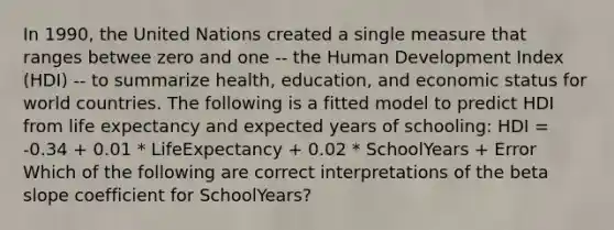 In 1990, the United Nations created a single measure that ranges betwee zero and one -- the Human Development Index (HDI) -- to summarize health, education, and economic status for world countries. The following is a fitted model to predict HDI from life expectancy and expected years of schooling: HDI = -0.34 + 0.01 * LifeExpectancy + 0.02 * SchoolYears + Error Which of the following are correct interpretations of the beta slope coefficient for SchoolYears?