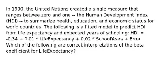 In 1990, the United Nations created a single measure that ranges betwee zero and one -- the Human Development Index (HDI) -- to summarize health, education, and economic status for world countries. The following is a fitted model to predict HDI from life expectancy and expected years of schooling: HDI = -0.34 + 0.01 * LifeExpectancy + 0.02 * SchoolYears + Error Which of the following are correct interpretations of the beta coefficient for LifeExpectancy?