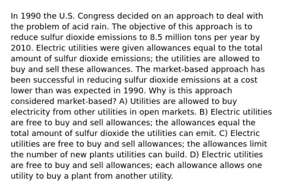 In 1990 the U.S. Congress decided on an approach to deal with the problem of acid rain. The objective of this approach is to reduce sulfur dioxide emissions to 8.5 million tons per year by 2010. Electric utilities were given allowances equal to the total amount of sulfur dioxide emissions; the utilities are allowed to buy and sell these allowances. The market-based approach has been successful in reducing sulfur dioxide emissions at a cost lower than was expected in 1990. Why is this approach considered market-based? A) Utilities are allowed to buy electricity from other utilities in open markets. B) Electric utilities are free to buy and sell allowances; the allowances equal the total amount of sulfur dioxide the utilities can emit. C) Electric utilities are free to buy and sell allowances; the allowances limit the number of new plants utilities can build. D) Electric utilities are free to buy and sell allowances; each allowance allows one utility to buy a plant from another utility.