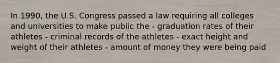 In 1990, the U.S. Congress passed a law requiring all colleges and universities to make public the - graduation rates of their athletes - criminal records of the athletes - exact height and weight of their athletes - amount of money they were being paid