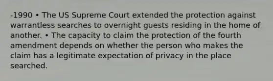 -1990 • The US Supreme Court extended the protection against warrantless searches to overnight guests residing in the home of another. • The capacity to claim the protection of the fourth amendment depends on whether the person who makes the claim has a legitimate expectation of privacy in the place searched.