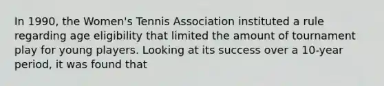 In 1990, the Women's Tennis Association instituted a rule regarding age eligibility that limited the amount of tournament play for young players. Looking at its success over a 10-year period, it was found that