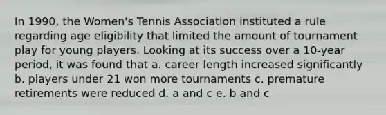 In 1990, the Women's Tennis Association instituted a rule regarding age eligibility that limited the amount of tournament play for young players. Looking at its success over a 10-year period, it was found that a. career length increased significantly b. players under 21 won more tournaments c. premature retirements were reduced d. a and c e. b and c