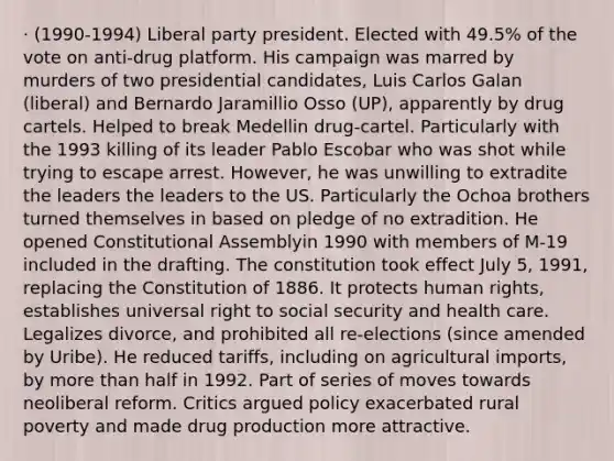 · (1990-1994) Liberal party president. Elected with 49.5% of the vote on anti-drug platform. His campaign was marred by murders of two presidential candidates, Luis Carlos Galan (liberal) and Bernardo Jaramillio Osso (UP), apparently by drug cartels. Helped to break Medellin drug-cartel. Particularly with the 1993 killing of its leader Pablo Escobar who was shot while trying to escape arrest. However, he was unwilling to extradite the leaders the leaders to the US. Particularly the Ochoa brothers turned themselves in based on pledge of no extradition. He opened Constitutional Assemblyin 1990 with members of M-19 included in the drafting. The constitution took effect July 5, 1991, replacing the Constitution of 1886. It protects human rights, establishes universal right to social security and health care. Legalizes divorce, and prohibited all re-elections (since amended by Uribe). He reduced tariffs, including on agricultural imports, by more than half in 1992. Part of series of moves towards neoliberal reform. Critics argued policy exacerbated rural poverty and made drug production more attractive.