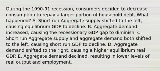 During the 1990-91 recession, consumers decided to decrease consumption to repay a larger portion of household debt. What happened? A. Short run Aggregate supply shifted to the left, causing equilibrium GDP to decline. B. Aggregate demand increased, causing the recessionary GDP gap to diminish. C. Short run Aggregate supply and aggregate demand both shifted to the left, causing short run GDP to decline. D. Aggregate demand shifted to the right, causing a higher equilibrium real GDP. E. Aggregate demand declined, resulting in lower levels of real output and employment.