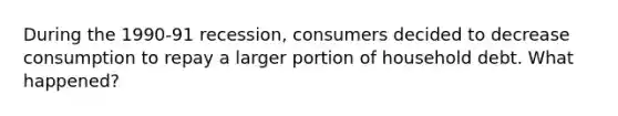 During the 1990-91 recession, consumers decided to decrease consumption to repay a larger portion of household debt. What happened?