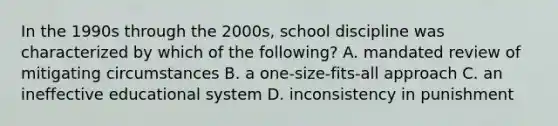 In the 1990s through the 2000s, school discipline was characterized by which of the following? A. mandated review of mitigating circumstances B. a one-size-fits-all approach C. an ineffective educational system D. inconsistency in punishment