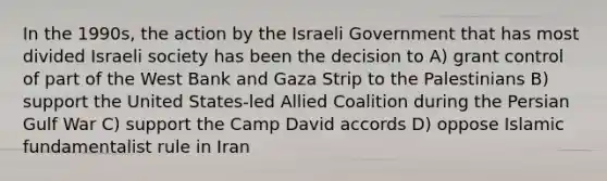 In the 1990s, the action by the Israeli Government that has most divided Israeli society has been the decision to A) grant control of part of the West Bank and Gaza Strip to the Palestinians B) support the United States-led Allied Coalition during the Persian Gulf War C) support the Camp David accords D) oppose Islamic fundamentalist rule in Iran