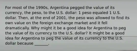 For most of the​ 1990s, Argentina pegged the value of its​ currency, the​ peso, to the U.S.​ dollar: 1 peso equaled 1 U.S. dollar.​ Then, at the end of​ 2001, the peso was allowed to find its own value on the foreign exchange market and it fell dramatically. Why might it be a good idea for Argentina to peg the value of its currency to the U.S.​ dollar? It might be a good idea for Argentina to peg the value of its currency to the U.S. dollar because​ _______.