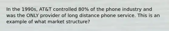 In the 1990s, AT&T controlled 80% of the phone industry and was the ONLY provider of long distance phone service. This is an example of what market structure?