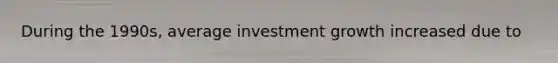 During the 1990s, average investment growth increased due to