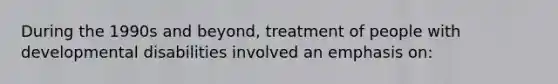 During the 1990s and beyond, treatment of people with developmental disabilities involved an emphasis on: