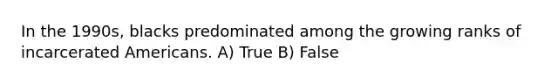 In the 1990s, blacks predominated among the growing ranks of incarcerated Americans. A) True B) False