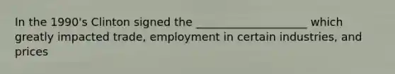 In the 1990's Clinton signed the ____________________ which greatly impacted trade, employment in certain industries, and prices