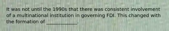 It was not until the 1990s that there was consistent involvement of a multinational institution in governing FDI. This changed with the formation of _____________.