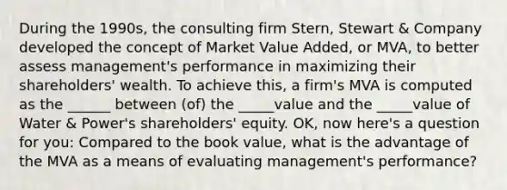 During the 1990s, the consulting firm Stern, Stewart & Company developed the concept of Market Value Added, or MVA, to better assess management's performance in maximizing their shareholders' wealth. To achieve this, a firm's MVA is computed as the ______ between (of) the _____value and the _____value of Water & Power's shareholders' equity. OK, now here's a question for you: Compared to the book value, what is the advantage of the MVA as a means of evaluating management's performance?