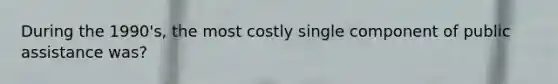 During the 1990's, the most costly single component of public assistance was?