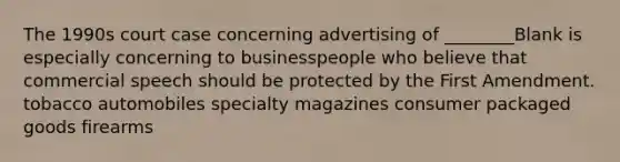 The 1990s court case concerning advertising of ________Blank is especially concerning to businesspeople who believe that commercial speech should be protected by the First Amendment. tobacco automobiles specialty magazines consumer packaged goods firearms