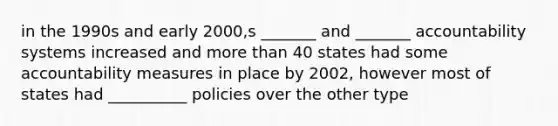 in the 1990s and early 2000,s _______ and _______ accountability systems increased and more than 40 states had some accountability measures in place by 2002, however most of states had __________ policies over the other type