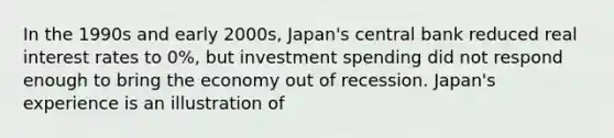 In the 1990s and early 2000s, Japan's central bank reduced real interest rates to 0%, but investment spending did not respond enough to bring the economy out of recession. Japan's experience is an illustration of