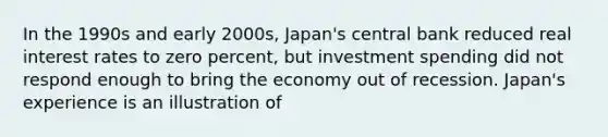 In the 1990s and early 2000s, Japan's central bank reduced real interest rates to zero percent, but investment spending did not respond enough to bring the economy out of recession. Japan's experience is an illustration of